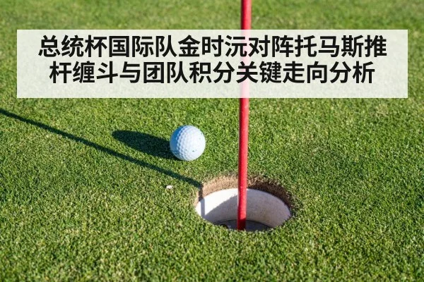 总统杯国际队金时沅对阵托马斯推杆缠斗与团队积分关键走向分析